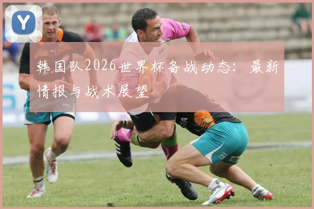 韩国队2026世界杯备战动态：最新情报与战术展望