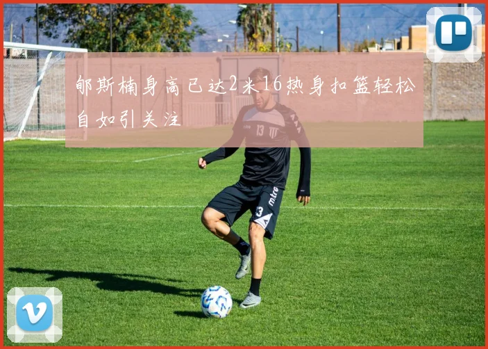 郇斯楠身高已达2米16热身扣篮轻松自如引关注